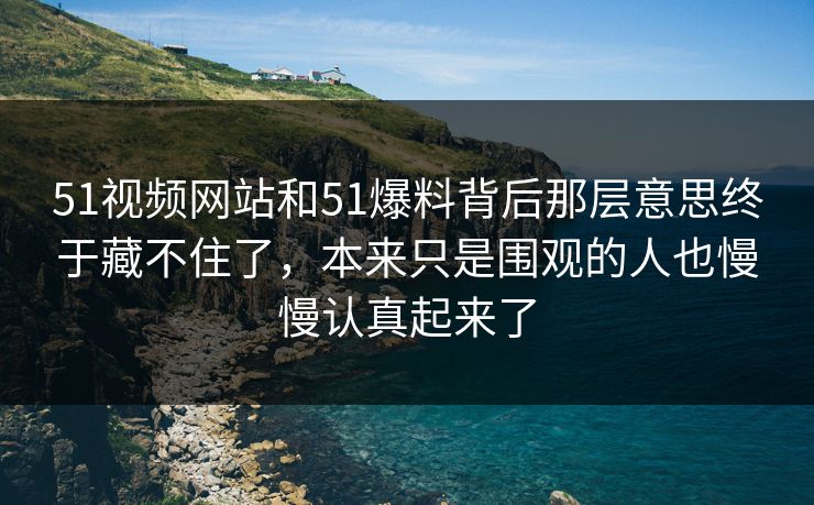 51视频网站和51爆料背后那层意思终于藏不住了，本来只是围观的人也慢慢认真起来了