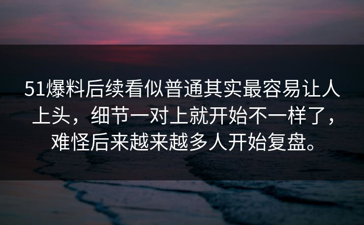 51爆料后续看似普通其实最容易让人上头，细节一对上就开始不一样了，难怪后来越来越多人开始复盘。
